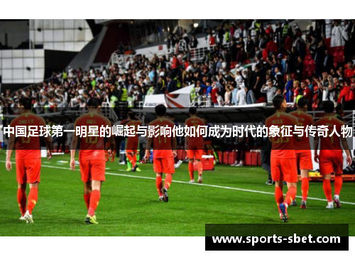 中国足球第一明星的崛起与影响他如何成为时代的象征与传奇人物