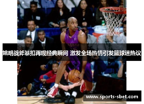 姚明战斧暴扣再现经典瞬间 激发全场热情引发篮球迷热议