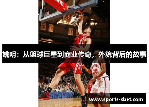 姚明：从篮球巨星到商业传奇，外貌背后的故事