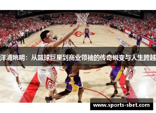 洋浦姚明：从篮球巨星到商业领袖的传奇蜕变与人生跨越