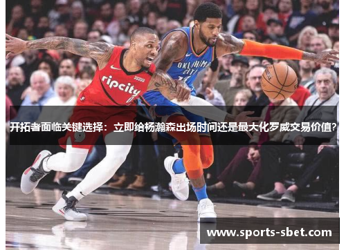 开拓者面临关键选择：立即给杨瀚森出场时间还是最大化罗威交易价值？